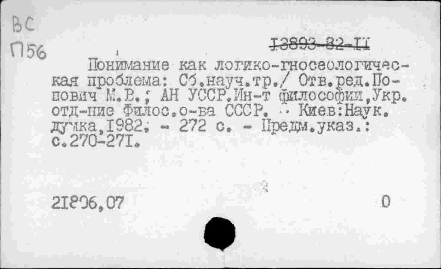 ﻿ьс

£3893 82 IX
Понимание как логико-гносеологическая проблема: Сб.науч.тр./ Отв.ред.Попович М.В.; АН УССР.Ин-т философии,Укр. отд-ние Филос.о-ва СССР. Киев:Наук. думка,1982, - 272 с. - Предал.указ.: с.270-271.
21806,07
О